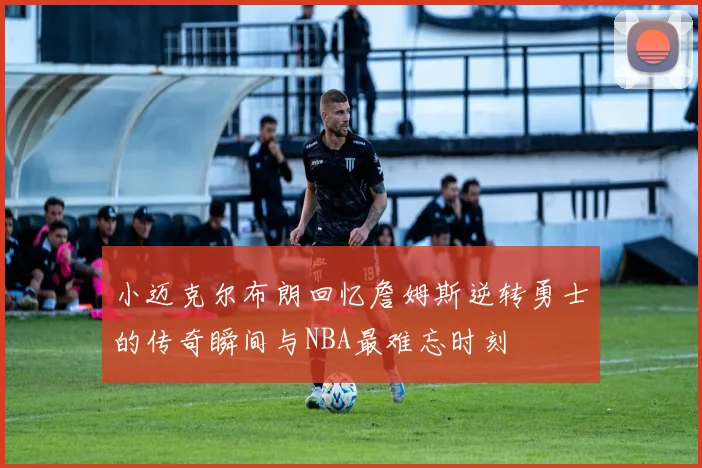 小迈克尔布朗回忆詹姆斯逆转勇士的传奇瞬间与NBA最难忘时刻