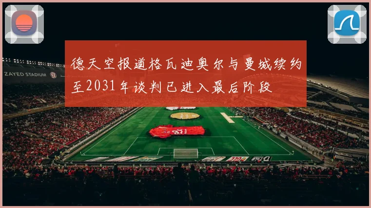 德天空报道格瓦迪奥尔与曼城续约至2031年谈判已进入最后阶段