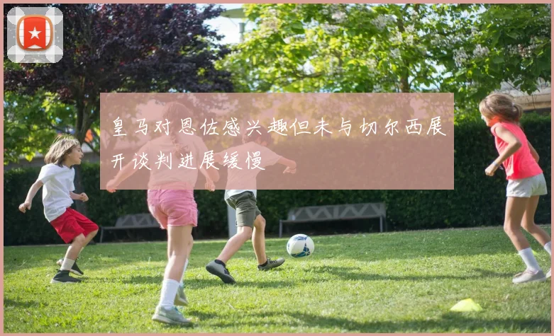 皇马对恩佐感兴趣但未与切尔西展开谈判进展缓慢
