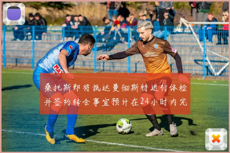 桑托斯即将抵达曼彻斯特进行体检并签约转会事宜预计在24小时内完成