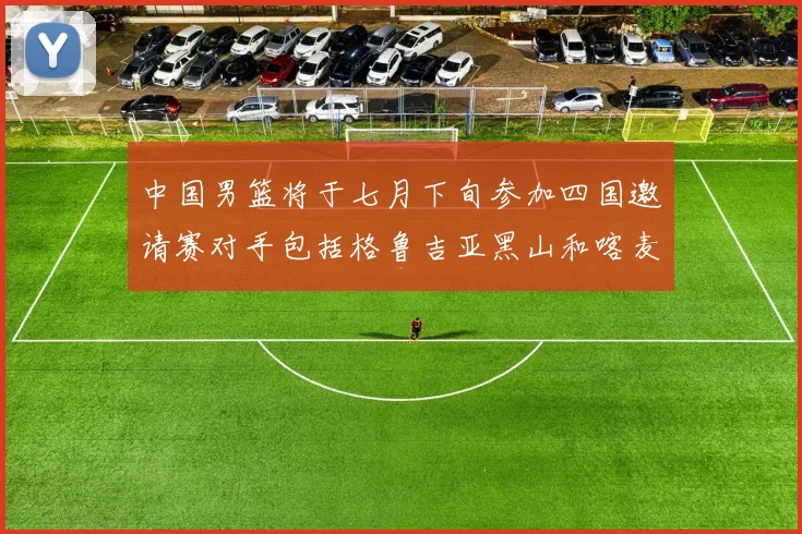 中国男篮将于七月下旬参加四国邀请赛对手包括格鲁吉亚黑山和喀麦隆