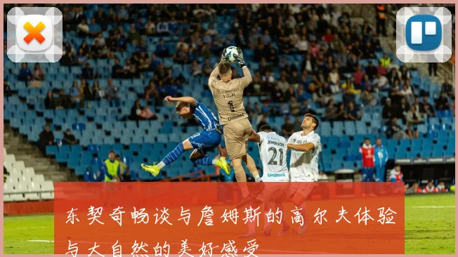 东契奇畅谈与詹姆斯的高尔夫体验与大自然的美好感受
